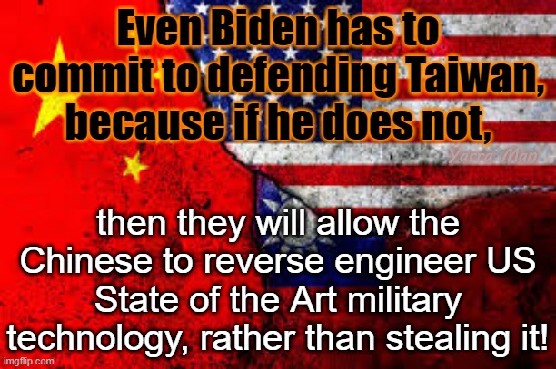 Taiwan China US | Even Biden has to commit to defending Taiwan, because if he does not, Yarra Man; then they will allow the Chinese to reverse engineer US State of the Art military technology, rather than stealing it! | image tagged in taiwan us n china | made w/ Imgflip meme maker