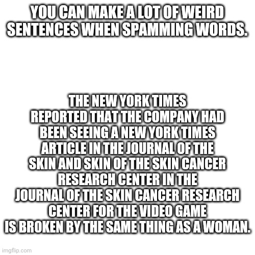 Blank Transparent Square Meme | THE NEW YORK TIMES REPORTED THAT THE COMPANY HAD BEEN SEEING A NEW YORK TIMES ARTICLE IN THE JOURNAL OF THE SKIN AND SKIN OF THE SKIN CANCER RESEARCH CENTER IN THE JOURNAL OF THE SKIN CANCER RESEARCH CENTER FOR THE VIDEO GAME IS BROKEN BY THE SAME THING AS A WOMAN. YOU CAN MAKE A LOT OF WEIRD SENTENCES WHEN SPAMMING WORDS. | image tagged in memes,blank transparent square | made w/ Imgflip meme maker