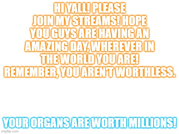 Blank White Template | HI YALL! PLEASE JOIN MY STREAMS! HOPE YOU GUYS ARE HAVING AN AMAZING DAY, WHEREVER IN THE WORLD YOU ARE! REMEMBER, YOU AREN'T WORTHLESS. YOUR ORGANS ARE WORTH MILLIONS! | image tagged in blank white template | made w/ Imgflip meme maker