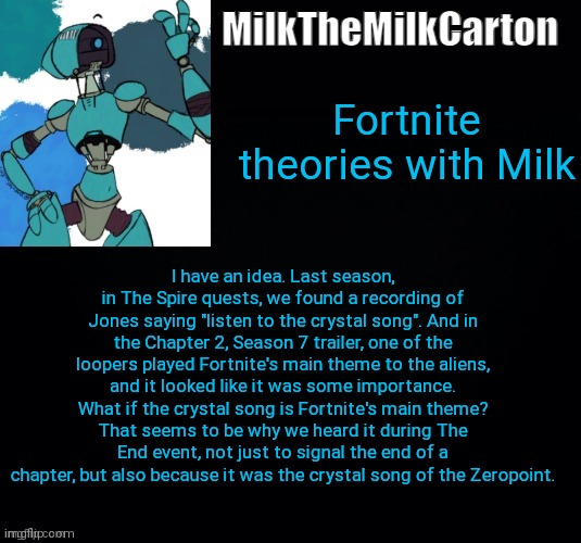 MilktheMilkCarton but he's no longer simping for a robot | Fortnite theories with Milk; I have an idea. Last season, in The Spire quests, we found a recording of Jones saying "listen to the crystal song". And in the Chapter 2, Season 7 trailer, one of the loopers played Fortnite's main theme to the aliens, and it looked like it was some importance. What if the crystal song is Fortnite's main theme? That seems to be why we heard it during The End event, not just to signal the end of a chapter, but also because it was the crystal song of the Zeropoint. | image tagged in milkthemilkcarton but he's simping for a robot | made w/ Imgflip meme maker