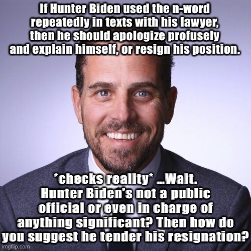 Also: This latest Hunter Biden rumor out of the right-wing bullshit-sphere hasn’t been verified. Sounds too stupid, even for him | If Hunter Biden used the n-word repeatedly in texts with his lawyer, then he should apologize profusely and explain himself, or resign his position. *checks reality* …Wait. Hunter Biden’s not a public official or even in charge of anything significant? Then how do you suggest he tender his resignation? | image tagged in hunter biden,conservative logic,conservative hypocrisy,biden,rumors,bullshit | made w/ Imgflip meme maker