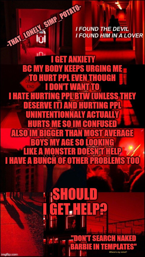 my loner temp | I GET ANXIETY BC MY BODY KEEPS URGING ME TO HURT PPL EVEN THOUGH I DON'T WANT TO
I HATE HURTING PPL BTW (UNLESS THEY DESERVE IT) AND HURTING PPL UNINTENTIONNALY ACTUALLY HURTS ME SO IM CONFUSED
ALSO IM BIGGER THAN MOST AVERAGE BOYS MY AGE SO LOOKING LIKE A MONSTER DOESN'T HELP
I HAVE A BUNCH OF OTHER PROBLEMS TOO; SHOULD I GET HELP? | made w/ Imgflip meme maker