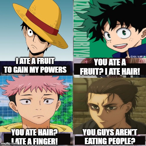 You guys are getting paid template | I ATE A FRUIT TO GAIN MY POWERS; YOU ATE A FRUIT? I ATE HAIR! YOU GUYS AREN'T EATING PEOPLE? YOU ATE HAIR? I ATE A FINGER! | image tagged in you guys are getting paid template | made w/ Imgflip meme maker
