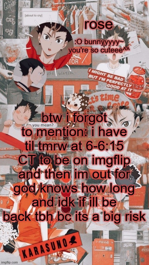roses nishinoya temp | btw i forgot to mention: i have til tmrw at 6-6:15 CT to be on imgflip and then im out for god knows how long and idk if ill be back tbh bc its a big risk | image tagged in roses nishinoya temp | made w/ Imgflip meme maker