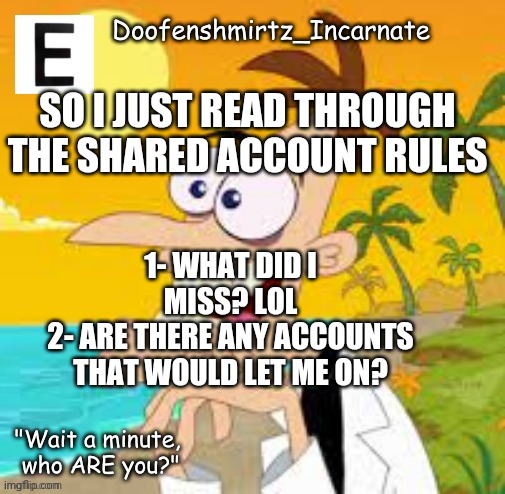 Hello - E | SO I JUST READ THROUGH THE SHARED ACCOUNT RULES; 1- WHAT DID I MISS? LOL
2- ARE THERE ANY ACCOUNTS THAT WOULD LET ME ON? | image tagged in e | made w/ Imgflip meme maker