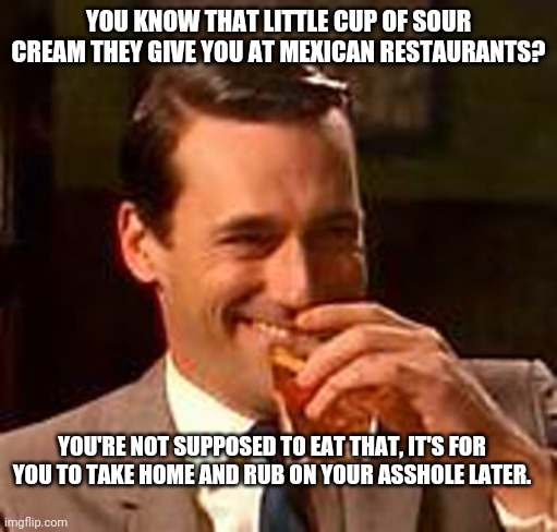Sour Cream | YOU KNOW THAT LITTLE CUP OF SOUR CREAM THEY GIVE YOU AT MEXICAN RESTAURANTS? YOU'RE NOT SUPPOSED TO EAT THAT, IT'S FOR YOU TO TAKE HOME AND RUB ON YOUR ASSHOLE LATER. | image tagged in jon hamm mad men | made w/ Imgflip meme maker