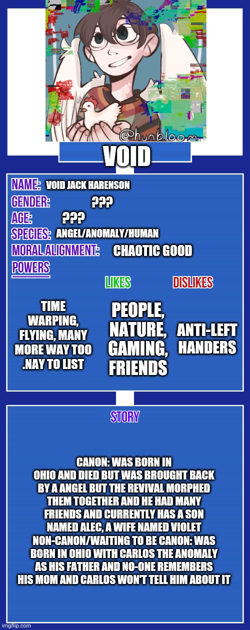 I would like to canonize it Carlos if I may? | VOID; VOID JACK HARENSON; ??? ??? ANGEL/ANOMALY/HUMAN; CHAOTIC GOOD; TIME WARPING, FLYING, MANY MORE WAY TOO .NAY TO LIST; ANTI-LEFT HANDERS; PEOPLE, NATURE, GAMING, FRIENDS; CANON: WAS BORN IN OHIO AND DIED BUT WAS BROUGHT BACK BY A ANGEL BUT THE REVIVAL MORPHED THEM TOGETHER AND HE HAD MANY FRIENDS AND CURRENTLY HAS A SON NAMED ALEC, A WIFE NAMED VIOLET NON-CANON/WAITING TO BE CANON: WAS BORN IN OHIO WITH CARLOS THE ANOMALY AS HIS FATHER AND NO-ONE REMEMBERS HIS MOM AND CARLOS WON'T TELL HIM ABOUT IT | image tagged in oc full showcase v2 | made w/ Imgflip meme maker