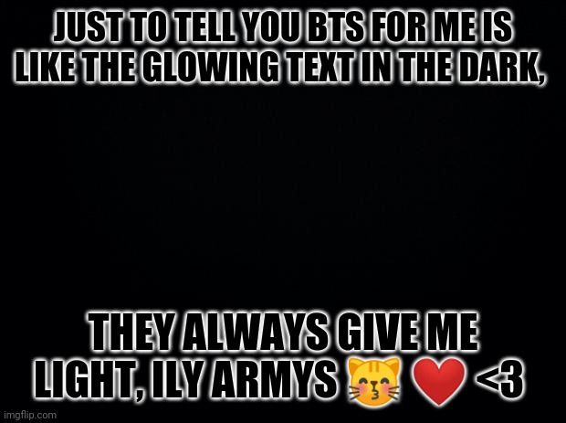 Ily yall |  JUST TO TELL YOU BTS FOR ME IS LIKE THE GLOWING TEXT IN THE DARK, THEY ALWAYS GIVE ME LIGHT, ILY ARMYS 😽 ❤️ <3 | image tagged in black background | made w/ Imgflip meme maker