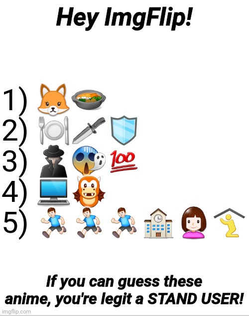 Emoji Anime | 1) 🦊🥘
2) 🍽🗡🛡
3) 🕵️‍♂️😱💯
4) 💻🐲
5) 🏃‍♂️🏃‍♂️🏃‍♂️🏫👩🛐; Hey ImgFlip! If you can guess these anime, you're legit a STAND USER! | image tagged in blank white template,emoji,anime,memes,trivia crack,iq | made w/ Imgflip meme maker