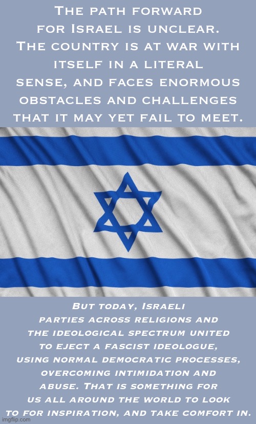 Today, Israel scored a victory. Not a victory “against Palestine,” but a victory for its own future. | The path forward for Israel is unclear. The country is at war with itself in a literal sense, and faces enormous obstacles and challenges that it may yet fail to meet. But today, Israeli parties across religions and the ideological spectrum united to eject a fascist ideologue, using normal democratic processes, overcoming intimidation and abuse. That is something for us all around the world to look to for inspiration, and take comfort in. | image tagged in israel samson option,israel,palestine,politics,history,historical meme | made w/ Imgflip meme maker