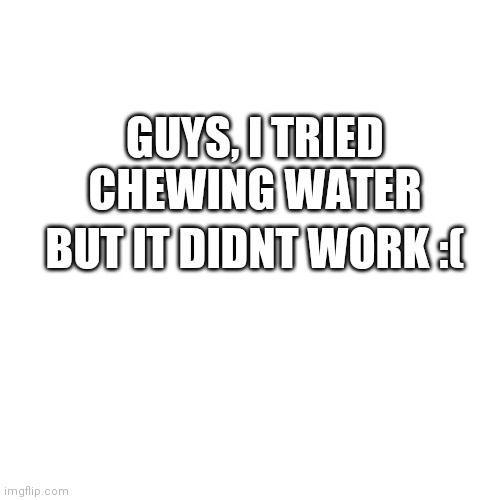 Press F to pay respects |  GUYS, I TRIED CHEWING WATER; BUT IT DIDNT WORK :( | image tagged in memes,blank transparent square | made w/ Imgflip meme maker