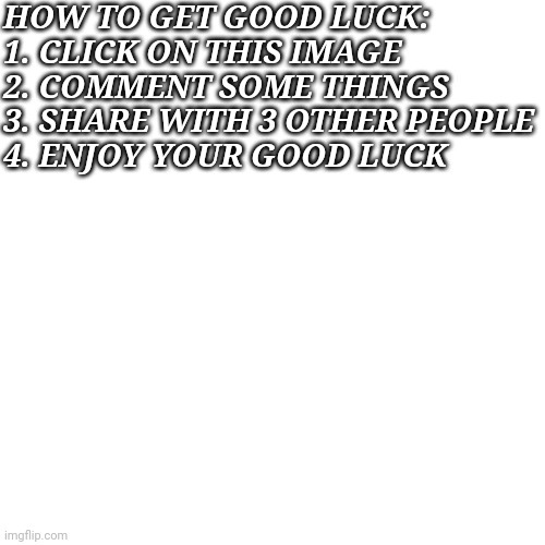 1 year of good luck |  HOW TO GET GOOD LUCK:
1. CLICK ON THIS IMAGE
2. COMMENT SOME THINGS
3. SHARE WITH 3 OTHER PEOPLE
4. ENJOY YOUR GOOD LUCK | image tagged in memes,blank transparent square | made w/ Imgflip meme maker