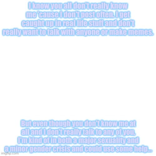 Blank White Square template | I know you all don't really know me 'cause I don't post often. I get caught up in real life stuff and don't really want to talk with anyone or make memes. But even though you don't know me at all and I don't really talk to any of you, I'm kind of in both a major sexuality and a minor gender crisis and could use some help... | image tagged in blank white square template,lgbtq,gender confusion,bisexual | made w/ Imgflip meme maker