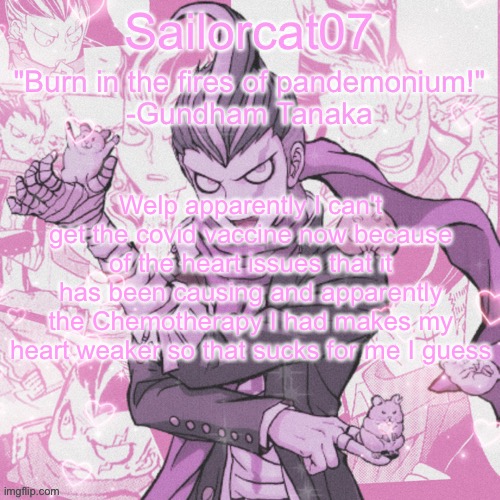 Sailorcat's Gundham temp | Welp apparently I can't get the covid vaccine now because of the heart issues that it has been causing and apparently the Chemotherapy I had makes my heart weaker so that sucks for me I guess | image tagged in sailorcat's gundham temp | made w/ Imgflip meme maker