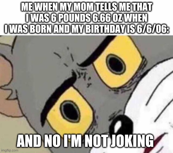 Tom Cat Unsettled Close up | ME WHEN MY MOM TELLS ME THAT I WAS 6 POUNDS 6.66 OZ WHEN I WAS BORN AND MY BIRTHDAY IS 6/6/06:; AND NO I'M NOT JOKING | image tagged in tom cat unsettled close up | made w/ Imgflip meme maker