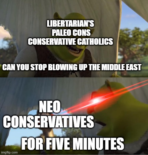 Shrek For Five Minutes | LIBERTARIAN'S 

PALEO CONS

CONSERVATIVE CATHOLICS; CAN YOU STOP BLOWING UP THE MIDDLE EAST; NEO CONSERVATIVES; FOR FIVE MINUTES | image tagged in shrek for five minutes,conservatives,neoconservative,libertarian,conservative catholic,catholic | made w/ Imgflip meme maker