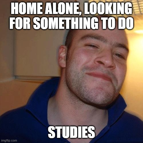 Good Guy Greg (No Joint) | HOME ALONE, LOOKING FOR SOMETHING TO DO; STUDIES | image tagged in good guy greg no joint | made w/ Imgflip meme maker