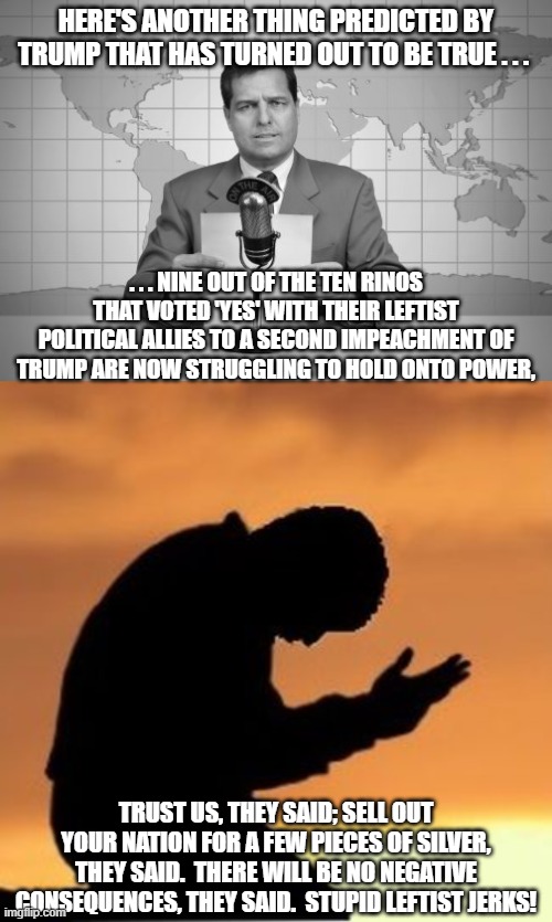 Dear RINOs; yes, there will be . . . consequences. | HERE'S ANOTHER THING PREDICTED BY TRUMP THAT HAS TURNED OUT TO BE TRUE . . . . . . NINE OUT OF THE TEN RINOS THAT VOTED 'YES' WITH THEIR LEFTIST POLITICAL ALLIES TO A SECOND IMPEACHMENT OF TRUMP ARE NOW STRUGGLING TO HOLD ONTO POWER, TRUST US, THEY SAID; SELL OUT YOUR NATION FOR A FEW PIECES OF SILVER, THEY SAID.  THERE WILL BE NO NEGATIVE CONSEQUENCES, THEY SAID.  STUPID LEFTIST JERKS! | image tagged in leftists,rinos,consequences | made w/ Imgflip meme maker