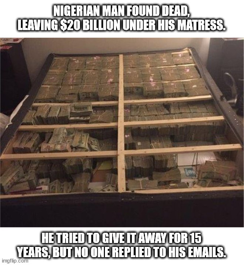 You had your chance |  NIGERIAN MAN FOUND DEAD, LEAVING $20 BILLION UNDER HIS MATRESS. HE TRIED TO GIVE IT AWAY FOR 15 YEARS, BUT NO ONE REPLIED TO HIS EMAILS. | image tagged in money,crime,internet scam | made w/ Imgflip meme maker