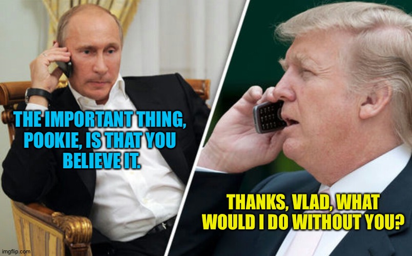 Putin/Trump phone call | THE IMPORTANT THING, 
POOKIE, IS THAT YOU 
BELIEVE IT. THANKS, VLAD, WHAT WOULD I DO WITHOUT YOU? | image tagged in putin/trump phone call | made w/ Imgflip meme maker