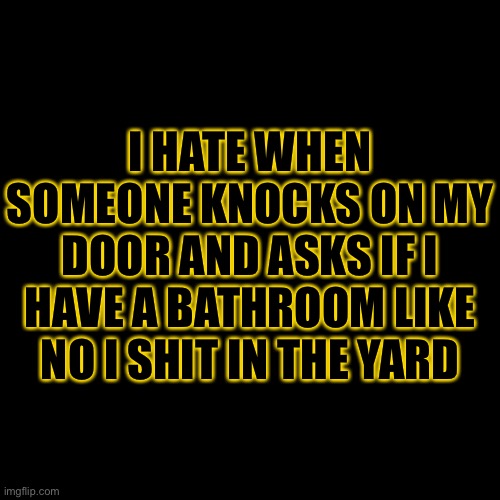 You’re not using my bathroom. | I HATE WHEN SOMEONE KNOCKS ON MY DOOR AND ASKS IF I HAVE A BATHROOM LIKE NO I SHIT IN THE YARD | image tagged in blank black template | made w/ Imgflip meme maker