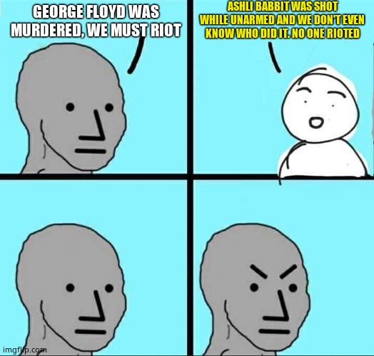 NPC Meme | ASHLI BABBIT WAS SHOT WHILE UNARMED AND WE DON'T EVEN KNOW WHO DID IT. NO ONE RIOTED; GEORGE FLOYD WAS MURDERED, WE MUST RIOT | image tagged in npc meme | made w/ Imgflip meme maker