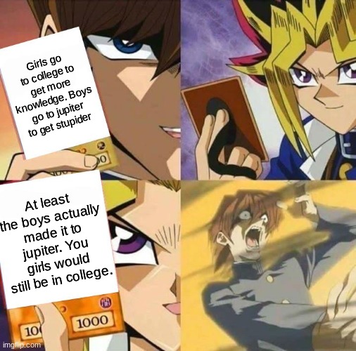 Fellas, whenever a girl says this, you know what to do | Girls go to college to get more knowledge. Boys go to jupiter to get stupider; At least the boys actually made it to jupiter. You girls would still be in college. | image tagged in yugioh card draw,girls vs boys | made w/ Imgflip meme maker