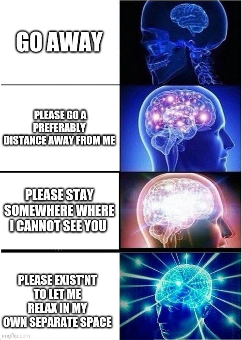 Expanding Brain Meme | GO AWAY; PLEASE GO A PREFERABLY DISTANCE AWAY FROM ME; PLEASE STAY SOMEWHERE WHERE I CANNOT SEE YOU; PLEASE EXIST'NT TO LET ME RELAX IN MY OWN SEPARATE SPACE | image tagged in memes,expanding brain | made w/ Imgflip meme maker
