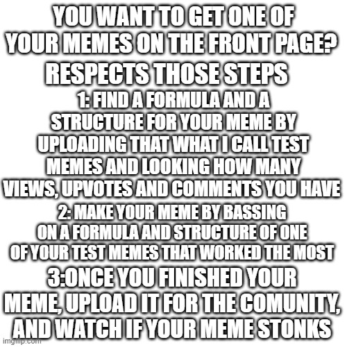 how to get your meme on the front page | YOU WANT TO GET ONE OF YOUR MEMES ON THE FRONT PAGE? RESPECTS THOSE STEPS; 1: FIND A FORMULA AND A STRUCTURE FOR YOUR MEME BY UPLOADING THAT WHAT I CALL TEST MEMES AND LOOKING HOW MANY VIEWS, UPVOTES AND COMMENTS YOU HAVE; 2: MAKE YOUR MEME BY BASSING ON A FORMULA AND STRUCTURE OF ONE OF YOUR TEST MEMES THAT WORKED THE MOST; 3:ONCE YOU FINISHED YOUR MEME, UPLOAD IT FOR THE COMUNITY, AND WATCH IF YOUR MEME STONKS | image tagged in memes,blank transparent square | made w/ Imgflip meme maker