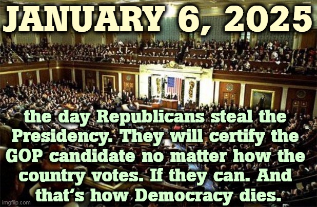 When Republicans holler the last election was stolen, it's proof they're planning to steal the next one. That's why The Big Lie. | JANUARY 6, 2025; the day Republicans steal the 
Presidency. They will certify the 
GOP candidate no matter how the 
country votes. If they can. And 
that's how Democracy dies. | image tagged in congress,big,lie,republicans,steal,election | made w/ Imgflip meme maker