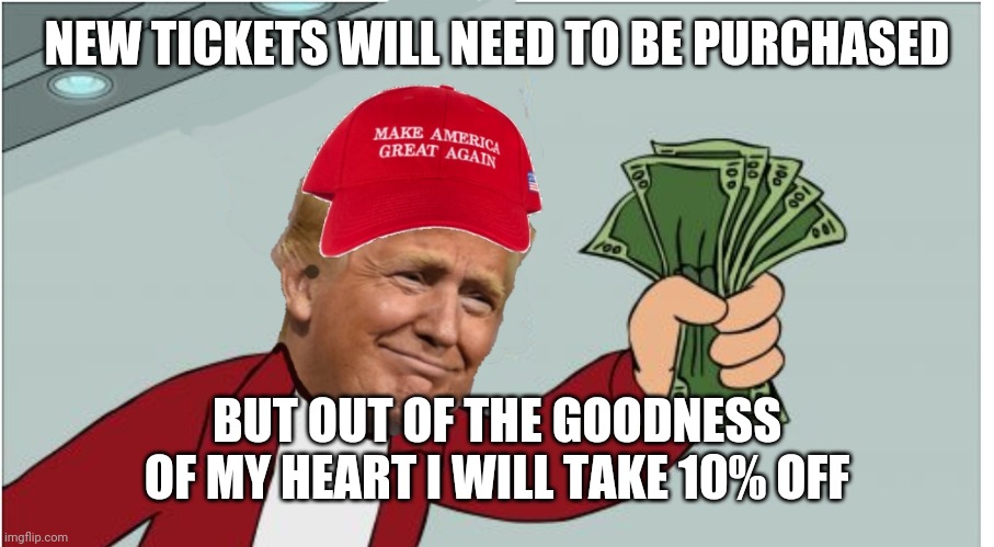 Trump shut up and take my money | NEW TICKETS WILL NEED TO BE PURCHASED BUT OUT OF THE GOODNESS OF MY HEART I WILL TAKE 10% OFF | image tagged in trump shut up and take my money | made w/ Imgflip meme maker