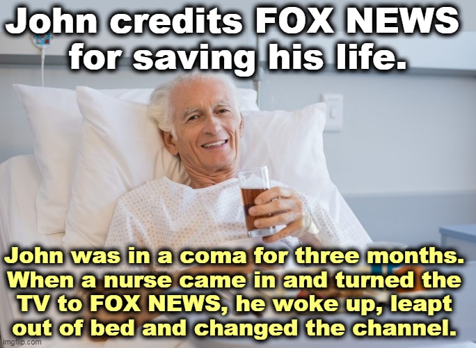 That'll do it. | John credits FOX NEWS 
for saving his life. John was in a coma for three months. 
When a nurse came in and turned the 
TV to FOX NEWS, he woke up, leapt 
out of bed and changed the channel. | image tagged in fox news,ugh | made w/ Imgflip meme maker
