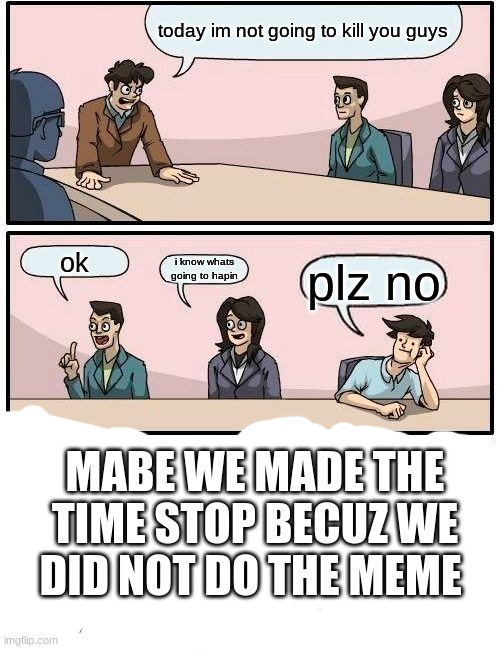 mabe it will be find after a week : l | today im not going to kill you guys; ok; i know whats going to hapin; plz no; MABE WE MADE THE TIME STOP BECUZ WE DID NOT DO THE MEME | image tagged in memes,boardroom meeting suggestion | made w/ Imgflip meme maker