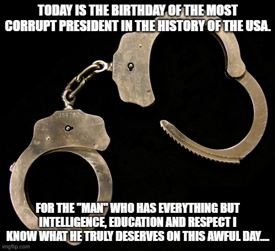 handcuffs  | TODAY IS THE BIRTHDAY OF THE MOST CORRUPT PRESIDENT IN THE HISTORY OF THE USA. FOR THE "MAN" WHO HAS EVERYTHING BUT INTELLIGENCE, EDUCATION AND RESPECT I KNOW WHAT HE TRULY DESERVES ON THIS AWFUL DAY.... | image tagged in handcuffs | made w/ Imgflip meme maker