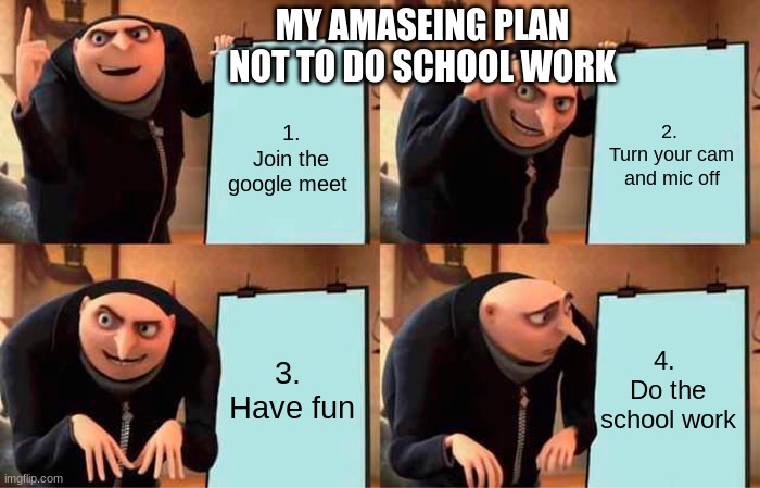Gru's Plan | MY AMASEING PLAN NOT TO DO SCHOOL WORK; 1.
Join the google meet; 2. 
Turn your cam and mic off; 3. 
Have fun; 4. 
Do the school work | image tagged in memes,gru's plan | made w/ Imgflip meme maker