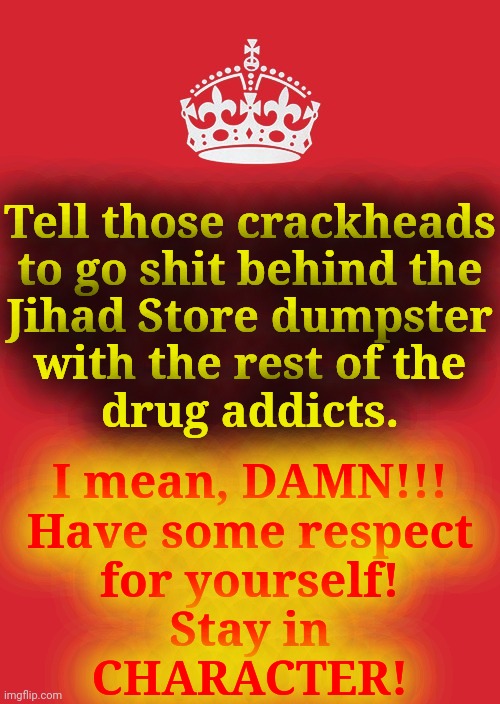 Keep Calm And Carry On Red Meme | Tell those crackheads
to go shit behind the
Jihad Store dumpster
with the rest of the
drug addicts. I mean, DAMN!!!
Have some respect
for yo | image tagged in memes,keep calm and carry on red | made w/ Imgflip meme maker