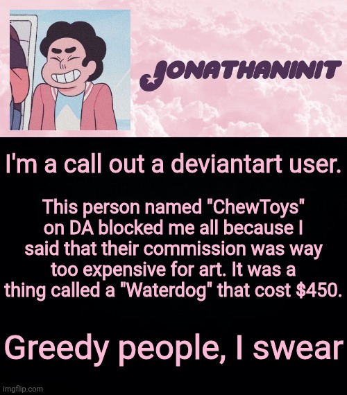 jonathaninit universe | I'm a call out a deviantart user. This person named "ChewToys" on DA blocked me all because I said that their commission was way too expensive for art. It was a thing called a "Waterdog" that cost $450. Greedy people, I swear | image tagged in jonathaninit universe | made w/ Imgflip meme maker