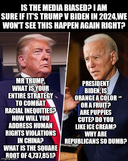Is the media biased? Impossible!!! Where is the proof right? | IS THE MEDIA BIASED? I AM SURE IF IT'S TRUMP V BIDEN IN 2024,WE WON'T SEE THIS HAPPEN AGAIN RIGHT? PRESIDENT BIDEN, IS ORANGE A COLOR OR A FRUIT? ARE PUPPIES CUTE? DO YOU LIKE ICE CREAM? WHY ARE REPUBLICANS SO DUMB? MR TRUMP, WHAT IS YOUR ENTIRE STRATEGY TO COMBAT RACIAL INEQUITIES? HOW WILL YOU ADDRESS HUMAN RIGHTS VIOLATIONS IN CHINA? WHAT IS THE SQUARE ROOT OF 4,737,851? | image tagged in trump biden,biased media,social media,unfair,tyranny | made w/ Imgflip meme maker