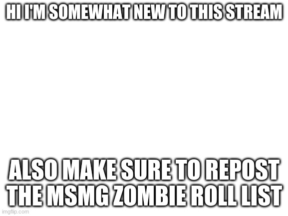 Blank White Template | HI I'M SOMEWHAT NEW TO THIS STREAM; ALSO MAKE SURE TO REPOST THE MSMG ZOMBIE ROLL LIST | image tagged in blank white template | made w/ Imgflip meme maker