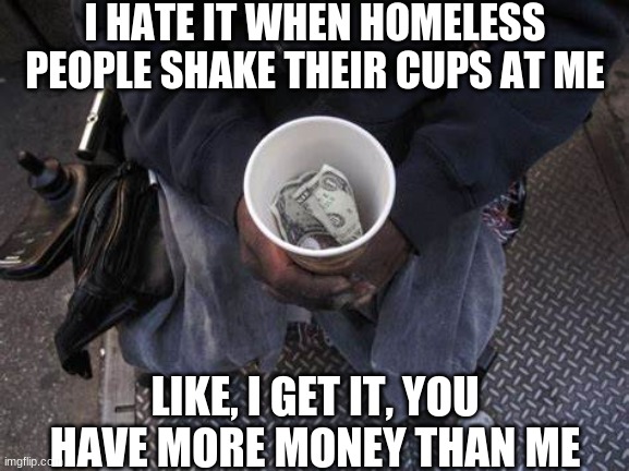 seriously | I HATE IT WHEN HOMELESS PEOPLE SHAKE THEIR CUPS AT ME; LIKE, I GET IT, YOU HAVE MORE MONEY THAN ME | image tagged in memes,overload,memes overload | made w/ Imgflip meme maker