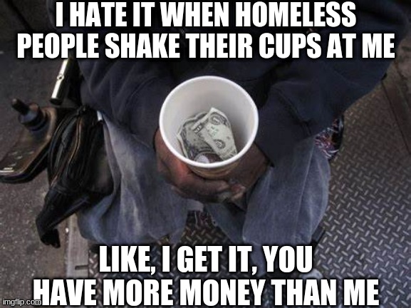 may not be the darkest, but still funny | I HATE IT WHEN HOMELESS PEOPLE SHAKE THEIR CUPS AT ME; LIKE, I GET IT, YOU HAVE MORE MONEY THAN ME | image tagged in dark humor,dark,humour,humor | made w/ Imgflip meme maker