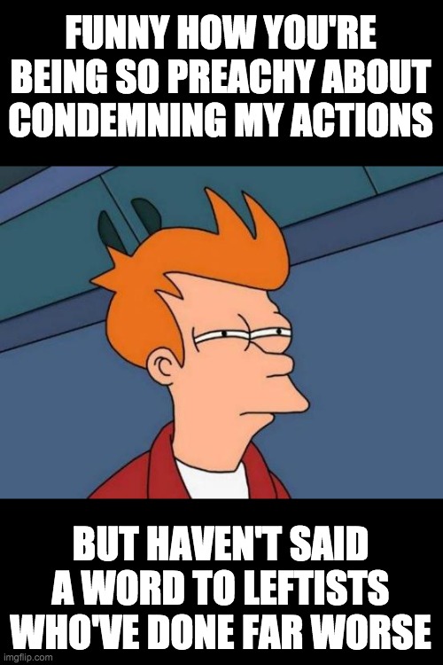 Futurama Fry Meme | FUNNY HOW YOU'RE BEING SO PREACHY ABOUT
CONDEMNING MY ACTIONS BUT HAVEN'T SAID A WORD TO LEFTISTS WHO'VE DONE FAR WORSE | image tagged in memes,futurama fry | made w/ Imgflip meme maker