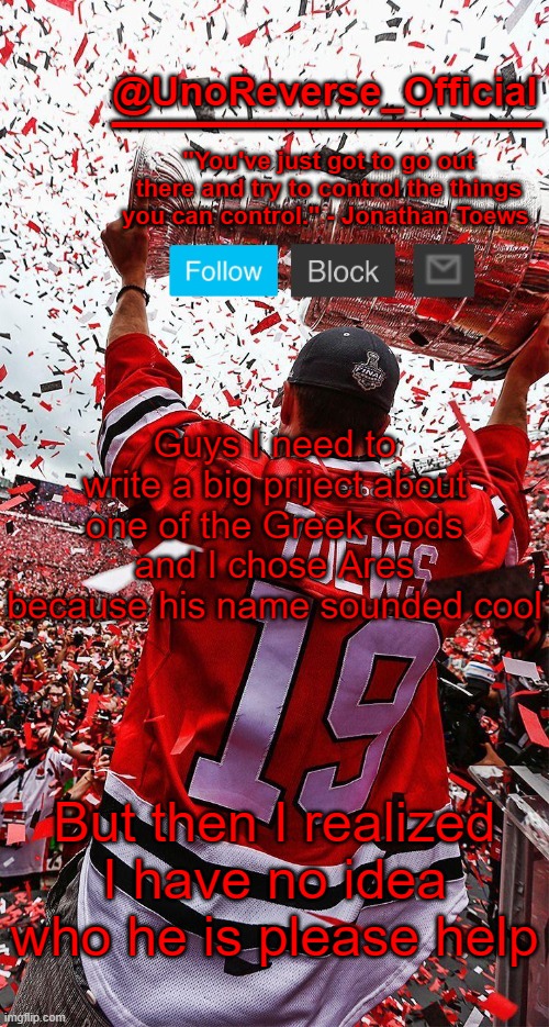 Uno's Toews template | Guys I need to write a big priject about one of the Greek Gods and I chose Ares because his name sounded cool; But then I realized I have no idea who he is please help | image tagged in uno's toews template | made w/ Imgflip meme maker
