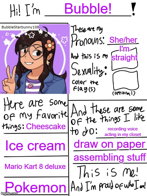 Meh | Bubble! She/her 
I'm straight; Cheescake; recording voice acting in my closet; Ice cream; draw on paper; assembling stuff; Mario Kart 8 deluxe; Pokemon | image tagged in lgbtq stream account profile | made w/ Imgflip meme maker