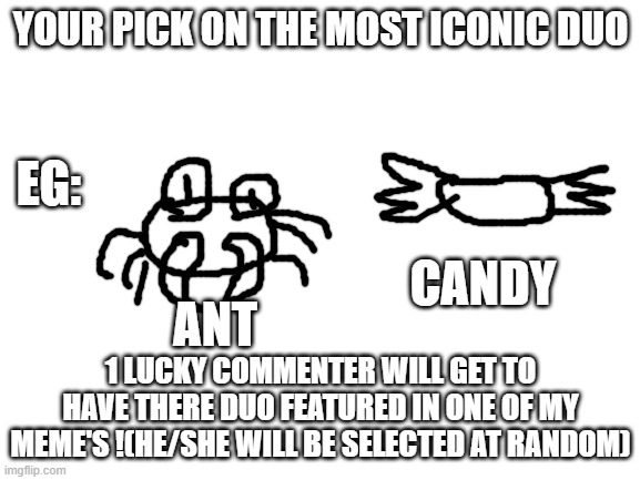 I just wanted to see your opinion's on the most iconic duo! | YOUR PICK ON THE MOST ICONIC DUO; EG:; CANDY; ANT; 1 LUCKY COMMENTER WILL GET TO HAVE THERE DUO FEATURED IN ONE OF MY MEME'S !(HE/SHE WILL BE SELECTED AT RANDOM) | image tagged in blank white template | made w/ Imgflip meme maker
