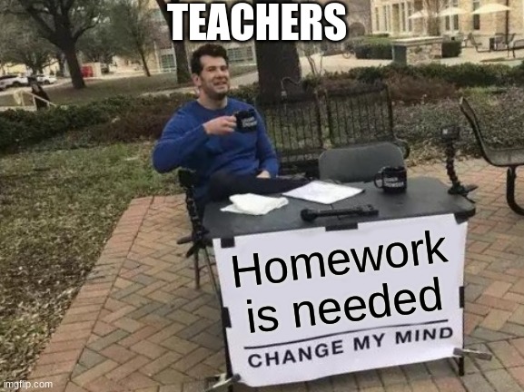 Teachers be like | TEACHERS; Homework is needed | image tagged in memes,change my mind | made w/ Imgflip meme maker