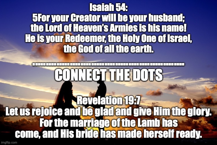 Here Comes the Bride | Isaiah 54:
5For your Creator will be your husband;
the Lord of Heaven’s Armies is his name!
He is your Redeemer, the Holy One of Israel,
the God of all the earth. .........................................................
CONNECT THE DOTS; Revelation 19:7
Let us rejoice and be glad and give Him the glory. For the marriage of the Lamb has come, and His bride has made herself ready. | image tagged in one body in christ | made w/ Imgflip meme maker