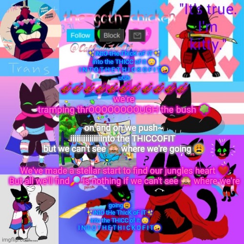 ✨iNtO tHe ThIcK oF iT✨
into the THICC of it 😳
I N T O T H E T H I C K O F I T🤪
uGh; 🎻🎻🎻🎻🎻🎻🎻🎻🎻🎻🎻
we're
tramping thrOOOOOOOOUGH the bush 🌳; on and on we push~
iiiiiiiiiiiiiiinto the THICCOFIT 
but we can't see 🙈 where we're going 😩; We've made a stellar start to find our jungles heart ❤️
But all we'll find🔎 is nothing if we can't see 🙈 where we're; going😩
✨iNtO tHe ThIcK oF iT✨
into the THICC of it 😳
I N T O T H E T H I C K O F I T🤪 | image tagged in the-goth-chicken's announcement template 23 | made w/ Imgflip meme maker