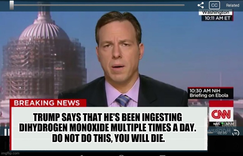 CNN Crazy News Network | TRUMP SAYS THAT HE'S BEEN INGESTING DIHYDROGEN MONOXIDE MULTIPLE TIMES A DAY.
 DO NOT DO THIS, YOU WILL DIE. | image tagged in cnn crazy news network | made w/ Imgflip meme maker