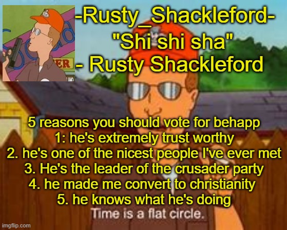 -Rusty_Shackleford- | 5 reasons you should vote for behapp
1: he's extremely trust worthy
2. he's one of the nicest people I've ever met
3. He's the leader of the crusader party
4. he made me convert to christianity 
5. he knows what he's doing | image tagged in -rusty_shackleford- | made w/ Imgflip meme maker